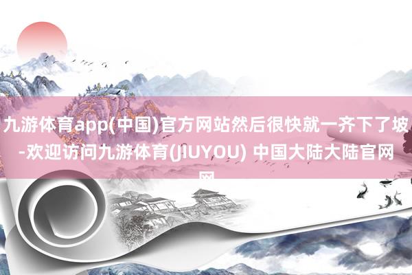 九游体育app(中国)官方网站然后很快就一齐下了坡-欢迎访问九游体育(JIUYOU) 中国大陆大陆官网