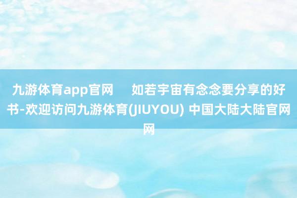 九游体育app官网     如若宇宙有念念要分享的好书-欢迎访问九游体育(JIUYOU) 中国大陆大陆官网