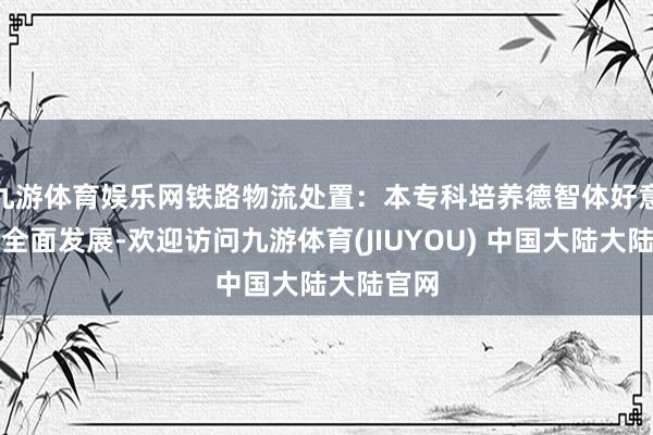 九游体育娱乐网铁路物流处置：本专科培养德智体好意思劳全面发展-欢迎访问九游体育(JIUYOU) 中国大陆大陆官网
