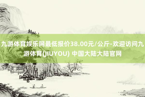 九游体育娱乐网最低报价38.00元/公斤-欢迎访问九游体育(JIUYOU) 中国大陆大陆官网