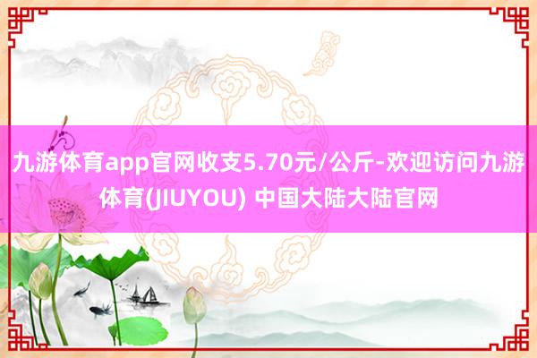 九游体育app官网收支5.70元/公斤-欢迎访问九游体育(JIUYOU) 中国大陆大陆官网