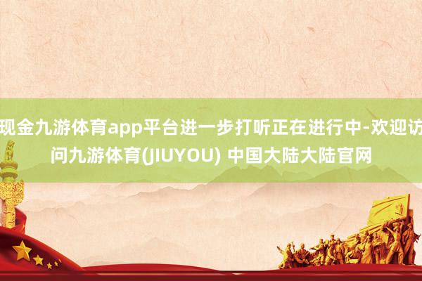现金九游体育app平台进一步打听正在进行中-欢迎访问九游体育(JIUYOU) 中国大陆大陆官网
