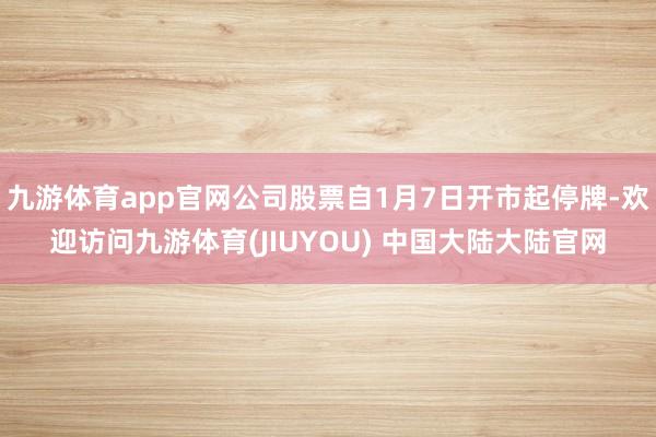 九游体育app官网公司股票自1月7日开市起停牌-欢迎访问九游体育(JIUYOU) 中国大陆大陆官网