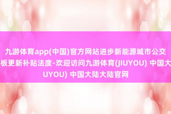 九游体育app(中国)官方网站进步新能源城市公交车及能源电板更新补贴法度-欢迎访问九游体育(JIUYOU) 中国大陆大陆官网