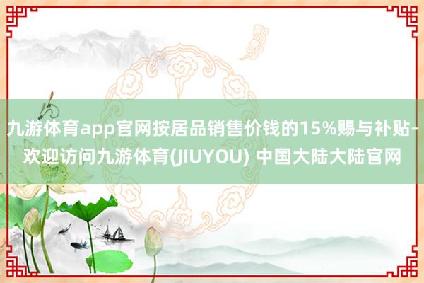 九游体育app官网按居品销售价钱的15%赐与补贴-欢迎访问九游体育(JIUYOU) 中国大陆大陆官网