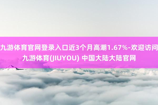 九游体育官网登录入口近3个月高潮1.67%-欢迎访问九游体育(JIUYOU) 中国大陆大陆官网