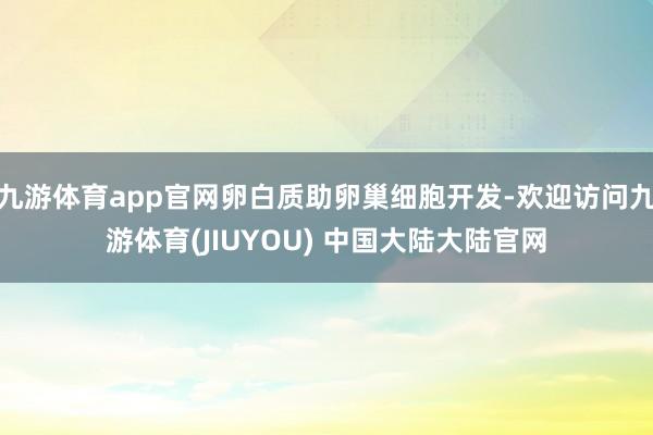 九游体育app官网卵白质助卵巢细胞开发-欢迎访问九游体育(JIUYOU) 中国大陆大陆官网