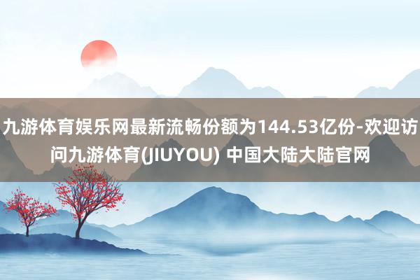 九游体育娱乐网最新流畅份额为144.53亿份-欢迎访问九游体育(JIUYOU) 中国大陆大陆官网