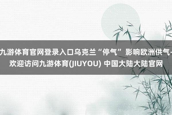 九游体育官网登录入口乌克兰“停气” 影响欧洲供气-欢迎访问九游体育(JIUYOU) 中国大陆大陆官网