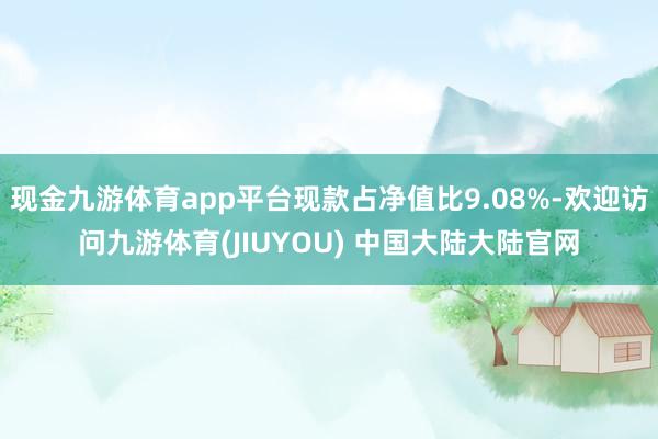 现金九游体育app平台现款占净值比9.08%-欢迎访问九游体育(JIUYOU) 中国大陆大陆官网