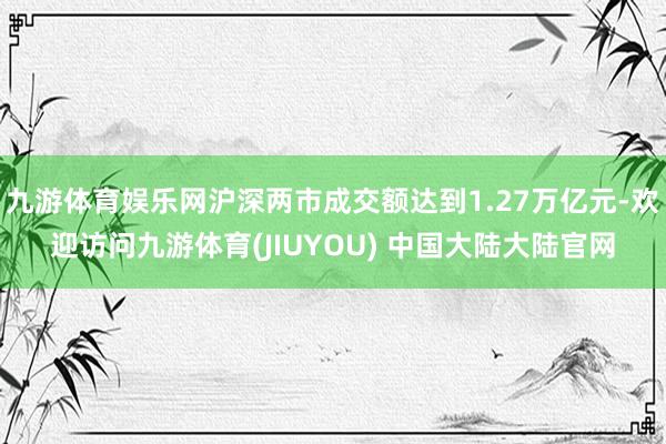 九游体育娱乐网沪深两市成交额达到1.27万亿元-欢迎访问九游体育(JIUYOU) 中国大陆大陆官网