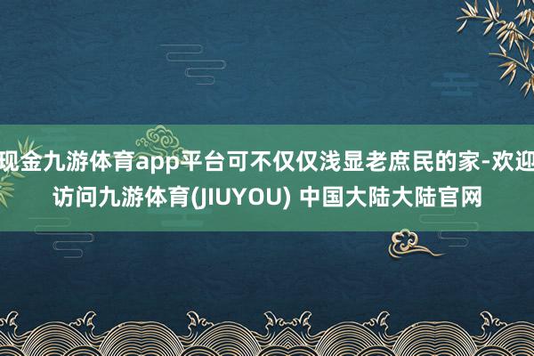 现金九游体育app平台可不仅仅浅显老庶民的家-欢迎访问九游体育(JIUYOU) 中国大陆大陆官网