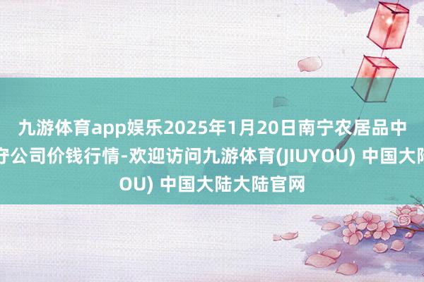 九游体育app娱乐2025年1月20日南宁农居品中心有限职守公司价钱行情-欢迎访问九游体育(JIUYOU) 中国大陆大陆官网
