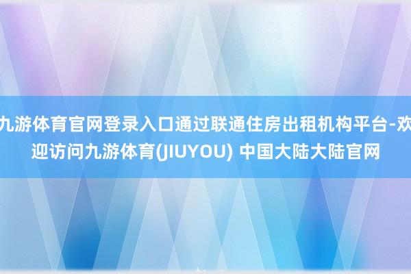 九游体育官网登录入口通过联通住房出租机构平台-欢迎访问九游体育(JIUYOU) 中国大陆大陆官网