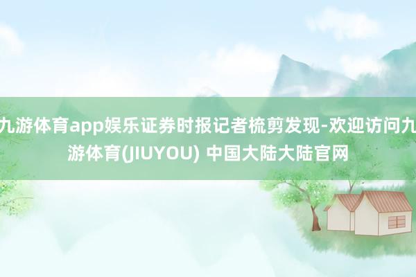 九游体育app娱乐证券时报记者梳剪发现-欢迎访问九游体育(JIUYOU) 中国大陆大陆官网