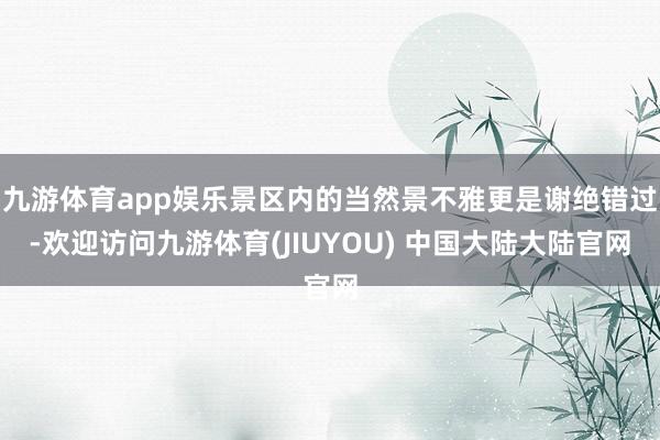 九游体育app娱乐景区内的当然景不雅更是谢绝错过-欢迎访问九游体育(JIUYOU) 中国大陆大陆官网