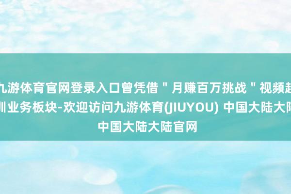 九游体育官网登录入口曾凭借＂月赚百万挑战＂视频起势培训业务板块-欢迎访问九游体育(JIUYOU) 中国大陆大陆官网