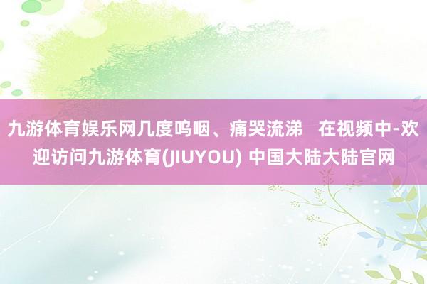 九游体育娱乐网几度呜咽、痛哭流涕   在视频中-欢迎访问九游体育(JIUYOU) 中国大陆大陆官网