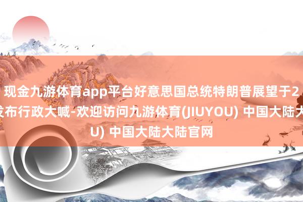 现金九游体育app平台好意思国总统特朗普展望于2月4日发布行政大喊-欢迎访问九游体育(JIUYOU) 中国大陆大陆官网