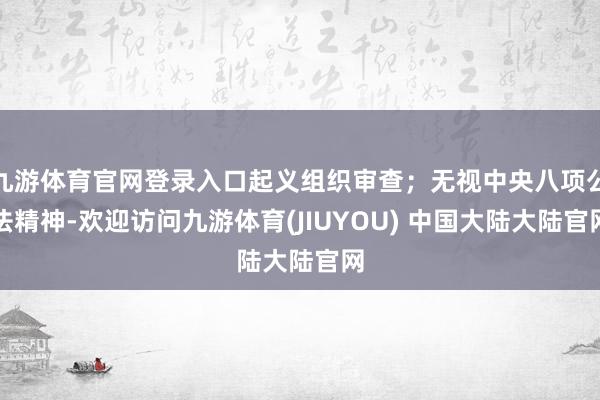 九游体育官网登录入口起义组织审查;无视中央八项公法精神-欢迎访问九游体育(JIUYOU) 中国大陆大陆官网