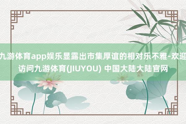九游体育app娱乐显露出市集厚谊的相对乐不雅-欢迎访问九游体育(JIUYOU) 中国大陆大陆官网