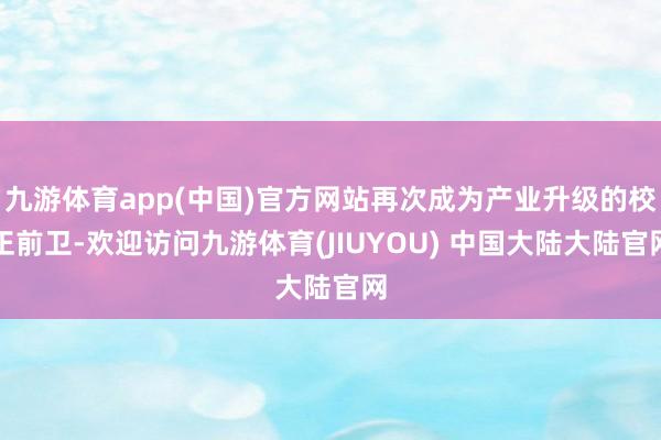 九游体育app(中国)官方网站再次成为产业升级的校正前卫-欢迎访问九游体育(JIUYOU) 中国大陆大陆官网
