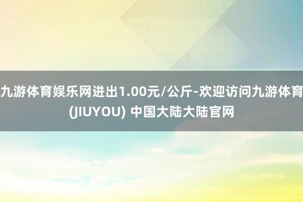 九游体育娱乐网进出1.00元/公斤-欢迎访问九游体育(JIUYOU) 中国大陆大陆官网