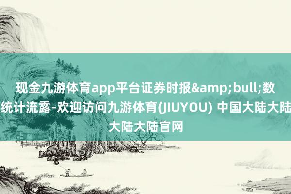 现金九游体育app平台证券时报&bull;数据宝统计流露-欢迎访问九游体育(JIUYOU) 中国大陆大陆官网