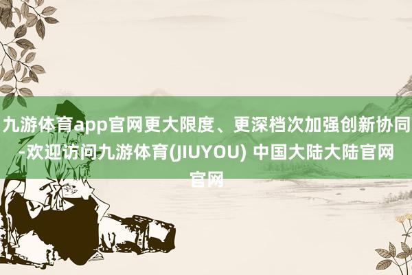 九游体育app官网更大限度、更深档次加强创新协同-欢迎访问九游体育(JIUYOU) 中国大陆大陆官网
