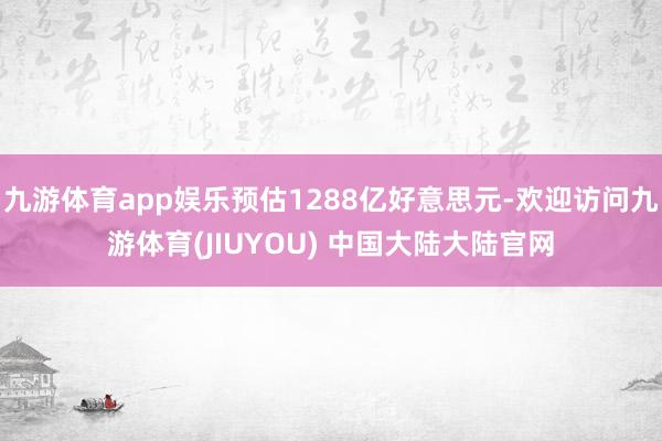 九游体育app娱乐预估1288亿好意思元-欢迎访问九游体育(JIUYOU) 中国大陆大陆官网