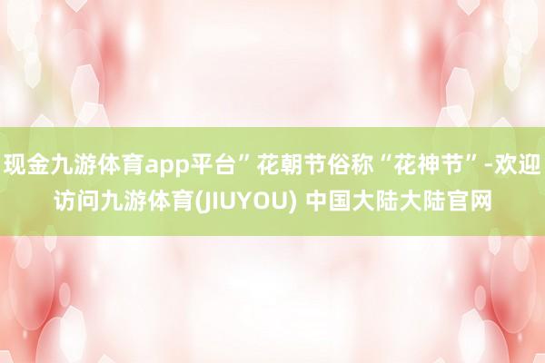现金九游体育app平台”花朝节俗称“花神节”-欢迎访问九游体育(JIUYOU) 中国大陆大陆官网