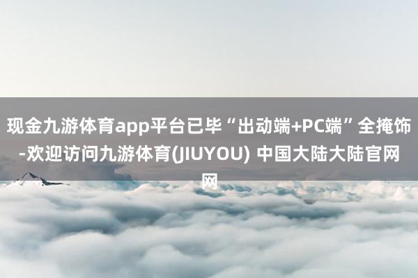 现金九游体育app平台已毕“出动端+PC端”全掩饰-欢迎访问九游体育(JIUYOU) 中国大陆大陆官网