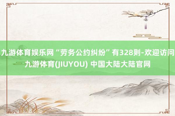 九游体育娱乐网“劳务公约纠纷”有328则-欢迎访问九游体育(JIUYOU) 中国大陆大陆官网