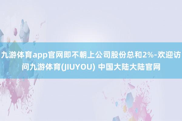 九游体育app官网即不朝上公司股份总和2%-欢迎访问九游体育(JIUYOU) 中国大陆大陆官网