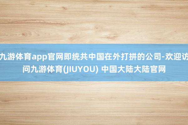 九游体育app官网即统共中国在外打拼的公司-欢迎访问九游体育(JIUYOU) 中国大陆大陆官网