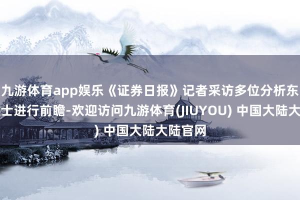 九游体育app娱乐《证券日报》记者采访多位分析东说念主士进行前瞻-欢迎访问九游体育(JIUYOU) 中国大陆大陆官网