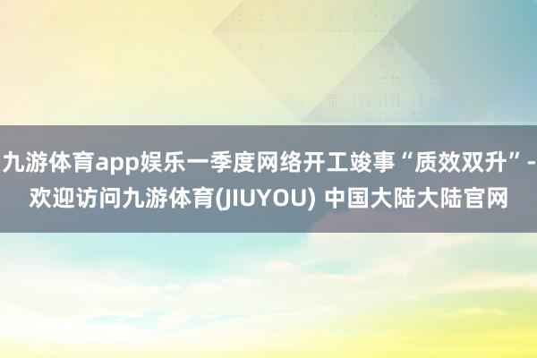 九游体育app娱乐一季度网络开工竣事“质效双升”-欢迎访问九游体育(JIUYOU) 中国大陆大陆官网