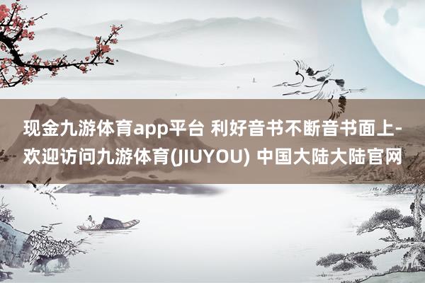现金九游体育app平台 　　利好音书不断　　音书面上-欢迎访问九游体育(JIUYOU) 中国大陆大陆官网
