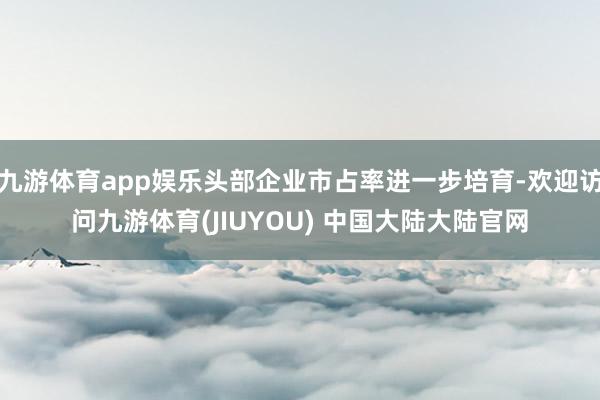 九游体育app娱乐头部企业市占率进一步培育-欢迎访问九游体育(JIUYOU) 中国大陆大陆官网