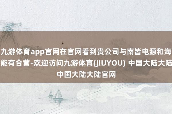 九游体育app官网在官网看到贵公司与南皆电源和海辰储能有合营-欢迎访问九游体育(JIUYOU) 中国大陆大陆官网