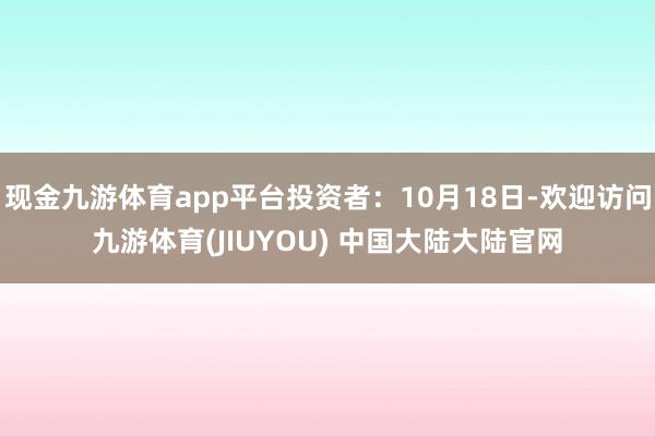 现金九游体育app平台投资者：10月18日-欢迎访问九游体育(JIUYOU) 中国大陆大陆官网