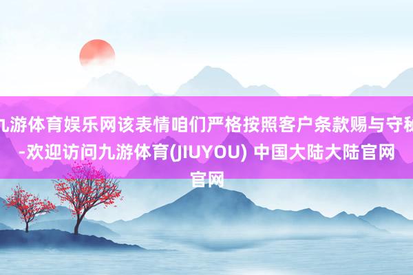 九游体育娱乐网该表情咱们严格按照客户条款赐与守秘-欢迎访问九游体育(JIUYOU) 中国大陆大陆官网