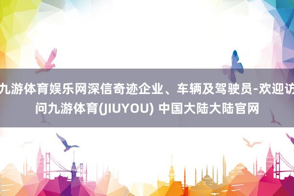 九游体育娱乐网深信奇迹企业、车辆及驾驶员-欢迎访问九游体育(JIUYOU) 中国大陆大陆官网