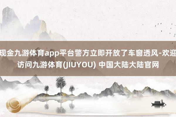 现金九游体育app平台警方立即开放了车窗透风-欢迎访问九游体育(JIUYOU) 中国大陆大陆官网