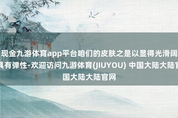 现金九游体育app平台咱们的皮肤之是以显得光滑阔气具有弹性-欢迎访问九游体育(JIUYOU) 中国大陆大陆官网