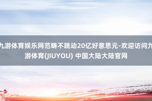 九游体育娱乐网范畴不跳动20亿好意思元-欢迎访问九游体育(JIUYOU) 中国大陆大陆官网